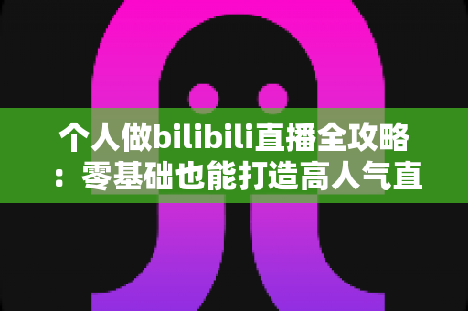 个人做bilibili直播全攻略:零基础也能打造高人气直播间的实战指南 个人做bilibili直播全攻略:零基础也能打造高人气直播间的实战指南
