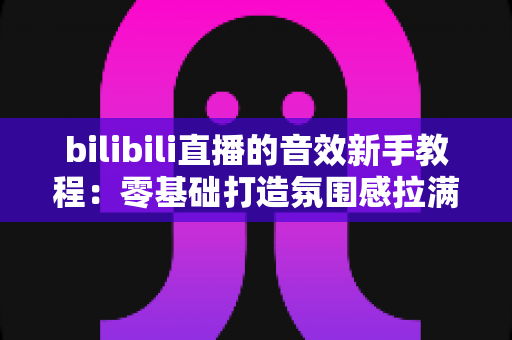 bilibili直播的音效新手教程：零基础打造氛围感拉满的热门直播间