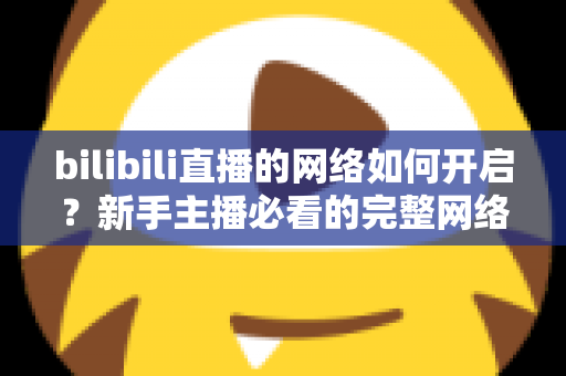 bilibili直播的网络如何开启？新手主播必看的完整网络设置与开播指南