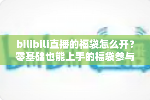 bilibili直播的福袋怎么开？零基础也能上手的福袋参与全攻略与中奖技巧详解