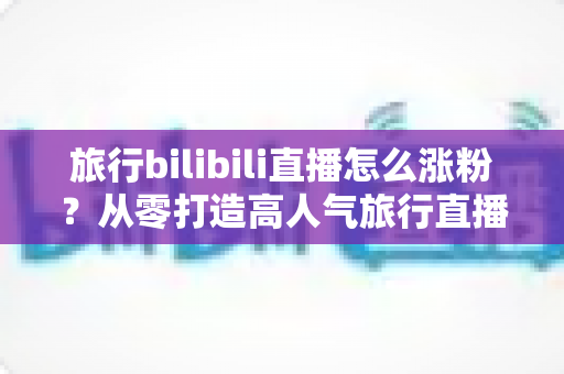 旅行bilibili直播怎么涨粉?从零打造高人气旅行直播间的全流程实战指南 旅行bilibili直播怎么涨粉?从零打造高人气旅行直播间的全流程实战指南