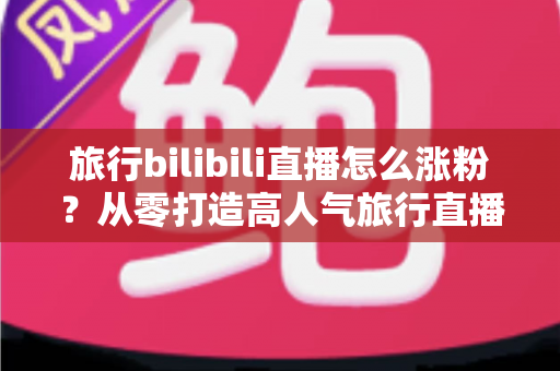 旅行bilibili直播怎么涨粉？从零打造高人气旅行直播间的全流程实战指南