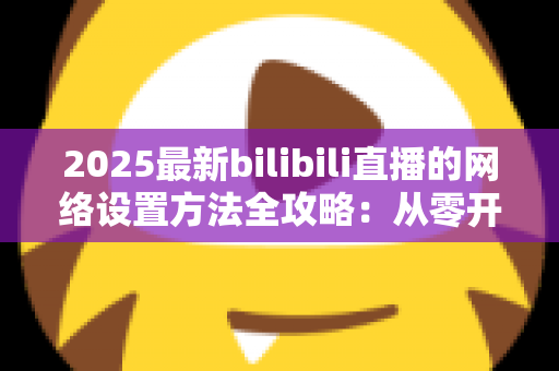 2025最新bilibili直播的网络设置方法全攻略:从零开始打造稳定流畅的高质量直播体验 2025最新bilibili直播的网络设置方法全攻略:从零开始打造稳定流畅的高质量直播体验