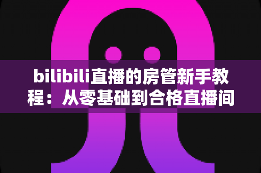 bilibili直播的房管新手教程:从零基础到合格直播间管理员的全方位指南 bilibili直播的房管新手教程:从零基础到合格直播间管理员的全方位指南