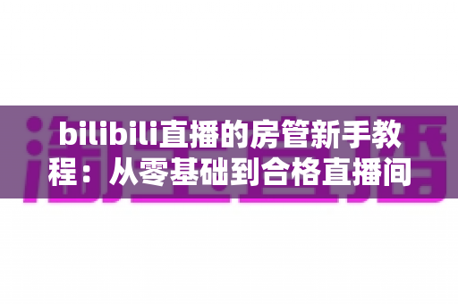 bilibili直播的房管新手教程:从零基础到合格直播间管理员的全方位指南 bilibili直播的房管新手教程:从零基础到合格直播间管理员的全方位指南