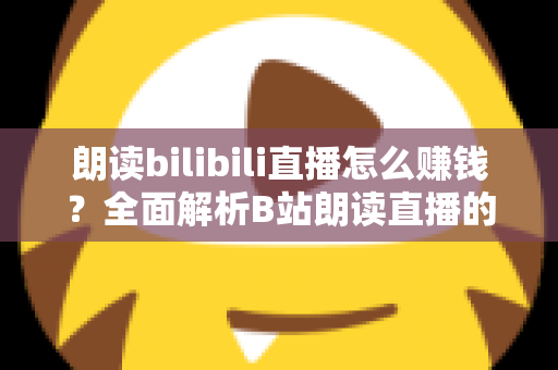 朗读bilibili直播怎么赚钱？全面解析B站朗读直播的六大变现方式与新手实操攻略