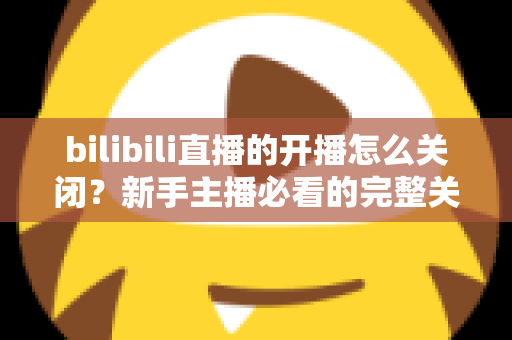 bilibili直播的开播怎么关闭？新手主播必看的完整关闭直播教程与实用避坑指南