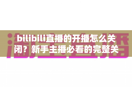 bilibili直播的开播怎么关闭？新手主播必看的完整关闭直播教程与实用避坑指南