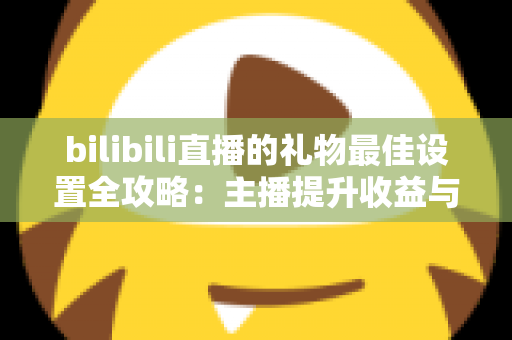 bilibili直播的礼物最佳设置全攻略：主播提升收益与互动的必备运营指南