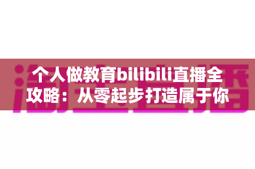 个人做教育bilibili直播全攻略:从零起步打造属于你的知识直播间 个人做教育bilibili直播全攻略:从零起步打造属于你的知识直播间