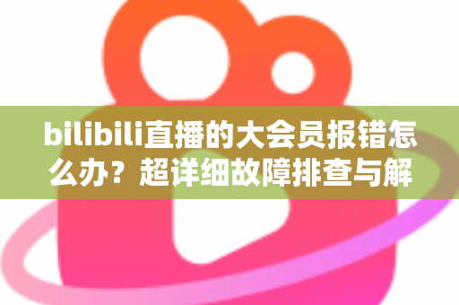 bilibili直播的大会员报错怎么办？超详细故障排查与解决方案全攻略