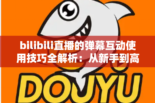 bilibili直播的弹幕互动使用技巧全解析：从新手到高手的实战指南，让你的直播间人气翻倍