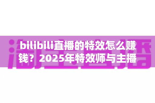 bilibili直播的特效怎么赚钱？2025年特效师与主播双向变现全攻略