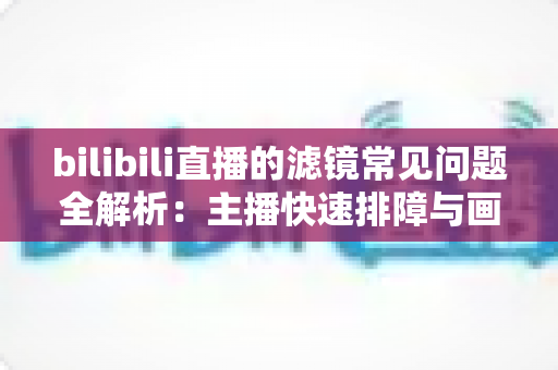 bilibili直播的滤镜常见问题全解析：主播快速排障与画质优化实用指南