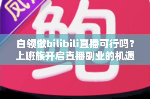 白领做bilibili直播可行吗？上班族开启直播副业的机遇、挑战与实战指南