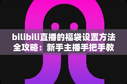 bilibili直播的福袋设置方法全攻略：新手主播手把手教学，轻松玩转福袋互动，让直播间人气与留存率双倍提升