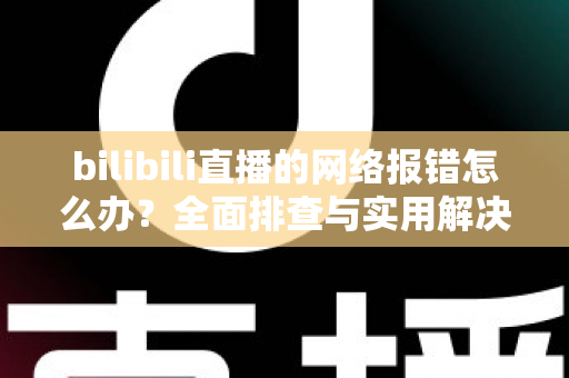 bilibili直播的网络报错怎么办？全面排查与实用解决方案指南