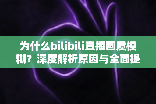 为什么bilibili直播画质模糊?深度解析原因与全面提升画质的实用指南 为什么bilibili直播画质模糊?深度解析原因与全面提升画质的实用指南