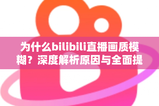 为什么bilibili直播画质模糊?深度解析原因与全面提升画质的实用指南 为什么bilibili直播画质模糊?深度解析原因与全面提升画质的实用指南