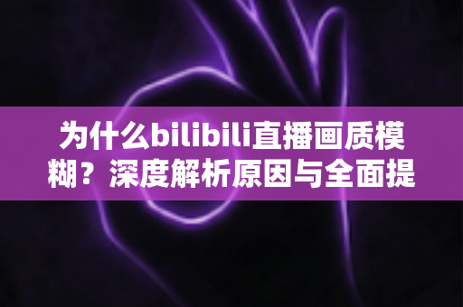 为什么bilibili直播画质模糊?深度解析原因与全面提升画质的实用指南 为什么bilibili直播画质模糊?深度解析原因与全面提升画质的实用指南