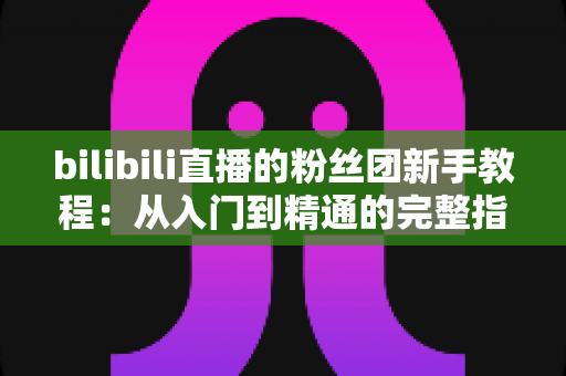 bilibili直播的粉丝团新手教程：从入门到精通的完整指南，助你快速成为资深舰长！