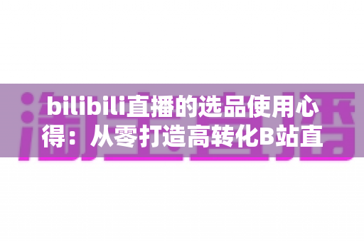 bilibili直播的选品使用心得:从零打造高转化B站直播间的实战选品指南 bilibili直播的选品使用心得:从零打造高转化B站直播间的实战选品指南
