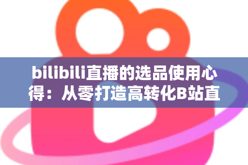 bilibili直播的选品使用心得：从零打造高转化B站直播间的实战选品指南