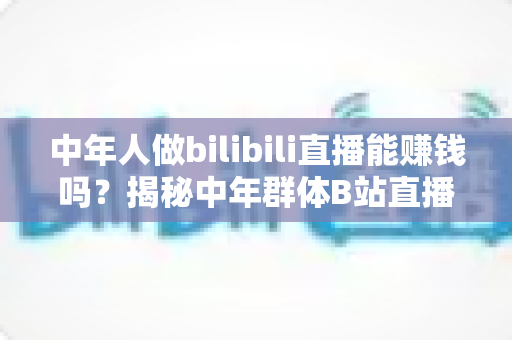 中年人做bilibili直播能赚钱吗？揭秘中年群体B站直播的真实收益与破局之道