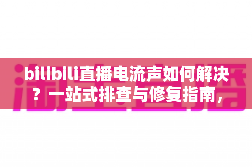 bilibili直播电流声如何解决？一站式排查与修复指南，让直播间音质瞬间提升