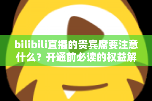 bilibili直播的贵宾席要注意什么?开通前必读的权益解析与避坑全指南 bilibili直播的贵宾席要注意什么?开通前必读的权益解析与避坑全指南