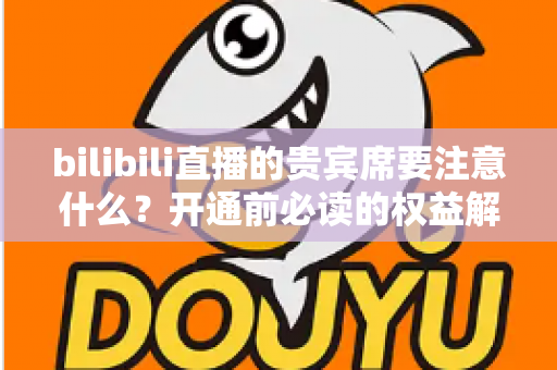 bilibili直播的贵宾席要注意什么？开通前必读的权益解析与避坑全指南