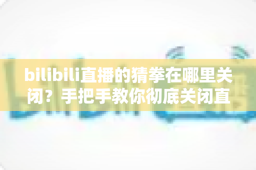 bilibili直播的猜拳在哪里关闭?手把手教你彻底关闭直播间猜拳互动的完整教程 bilibili直播的猜拳在哪里关闭?手把手教你彻底关闭直播间猜拳互动的完整教程