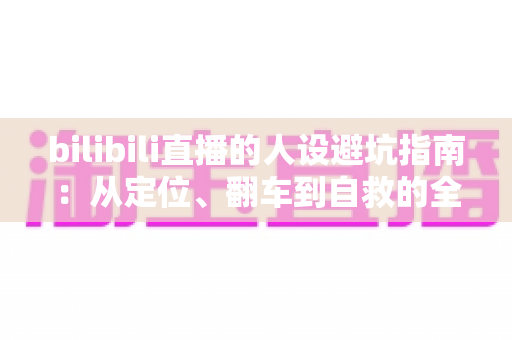 bilibili直播的人设避坑指南:从定位、翻车到自救的全方位攻略 bilibili直播的人设避坑指南:从定位、翻车到自救的全方位攻略