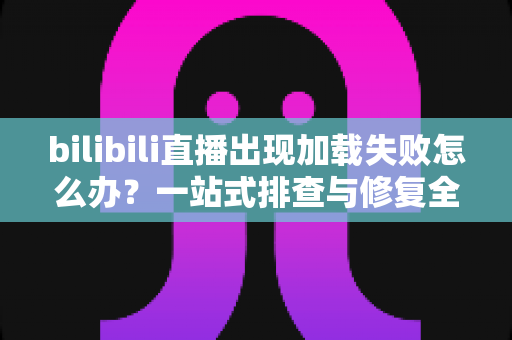 bilibili直播出现加载失败怎么办?一站式排查与修复全攻略 bilibili直播出现加载失败怎么办?一站式排查与修复全攻略