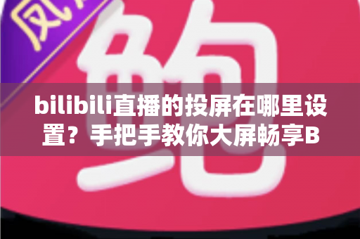 bilibili直播的投屏在哪里设置？手把手教你大屏畅享B站直播的完整教程