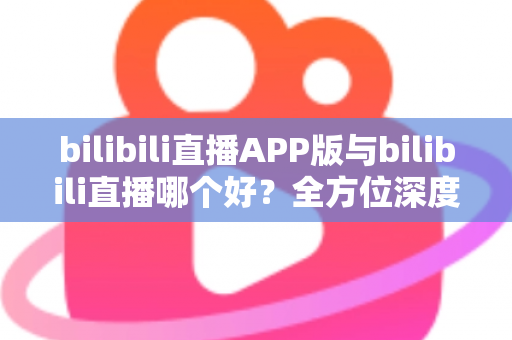 bilibili直播APP版与bilibili直播哪个好？全方位深度对比分析与最全选择指南