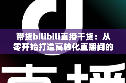 带货bilibili直播干货:从零开始打造高转化直播间的实战指南 带货bilibili直播干货:从零开始打造高转化直播间的实战指南