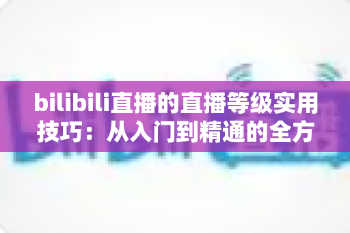 bilibili直播的直播等级实用技巧：从入门到精通的全方位升级攻略