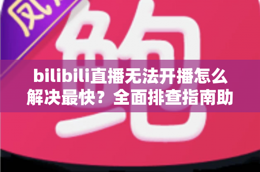 bilibili直播无法开播怎么解决最快？全面排查指南助你秒速恢复开播
