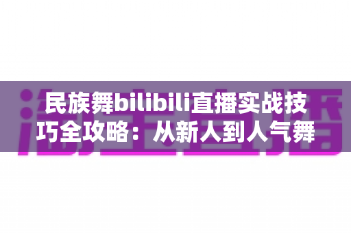民族舞bilibili直播实战技巧全攻略：从新人到人气舞者的进阶指南