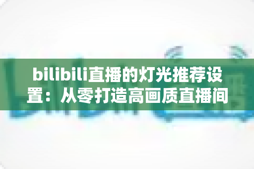bilibili直播的灯光推荐设置：从零打造高画质直播间的专业灯光布置指南