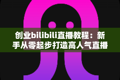 创业bilibili直播教程：新手从零起步打造高人气直播间的完整实战指南