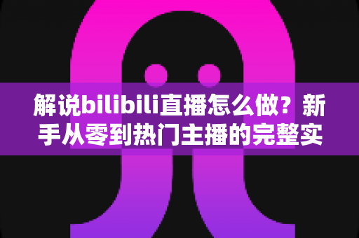 解说bilibili直播怎么做?新手从零到热门主播的完整实战攻略 解说bilibili直播怎么做?新手从零到热门主播的完整实战攻略