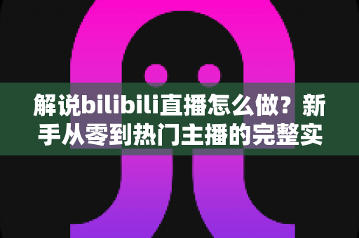 解说bilibili直播怎么做？新手从零到热门主播的完整实战攻略