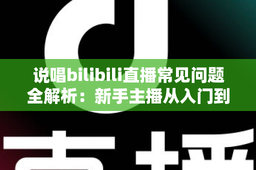 说唱bilibili直播常见问题全解析：新手主播从入门到精通的实用避坑指南