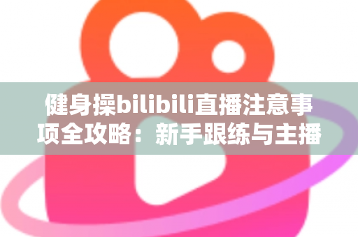健身操bilibili直播注意事项全攻略:新手跟练与主播开播必读的安全指南 健身操bilibili直播注意事项全攻略:新手跟练与主播开播必读的安全指南