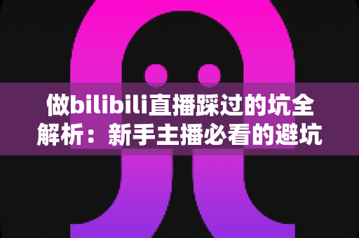 做bilibili直播踩过的坑全解析：新手主播必看的避坑指南与实战经验总结