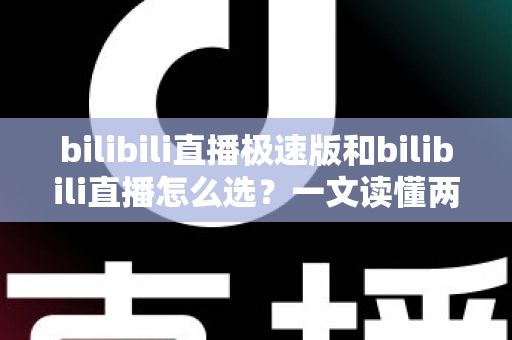 bilibili直播极速版和bilibili直播怎么选？一文读懂两款应用的核心差异与最佳选择方案