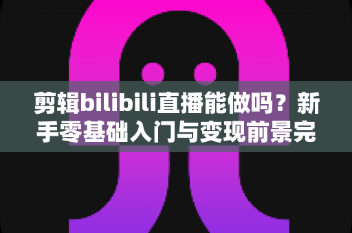 剪辑bilibili直播能做吗？新手零基础入门与变现前景完全指南