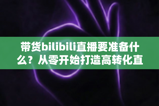 带货bilibili直播要准备什么？从零开始打造高转化直播间的完整攻略